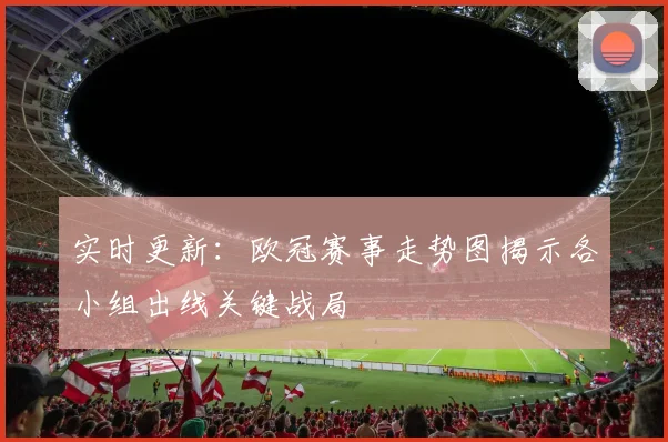 实时更新:欧冠赛事走势图揭示各小组出线关键战局