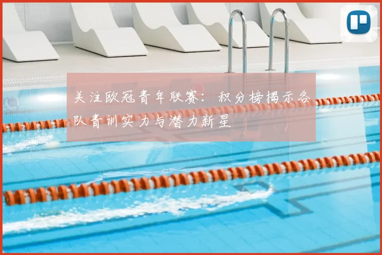 关注欧冠青年联赛：积分榜揭示各队青训实力与潜力新星