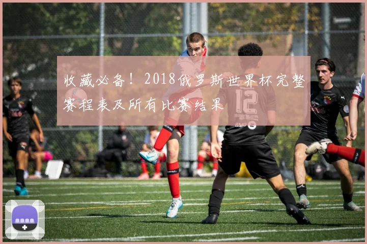 收藏必备！2018俄罗斯世界杯完整赛程表及所有比赛结果