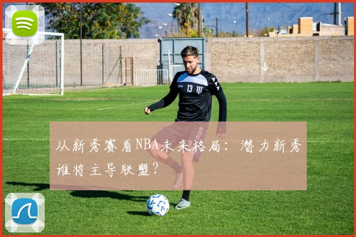从新秀赛看NBA未来格局:潜力新秀谁将主导联盟?