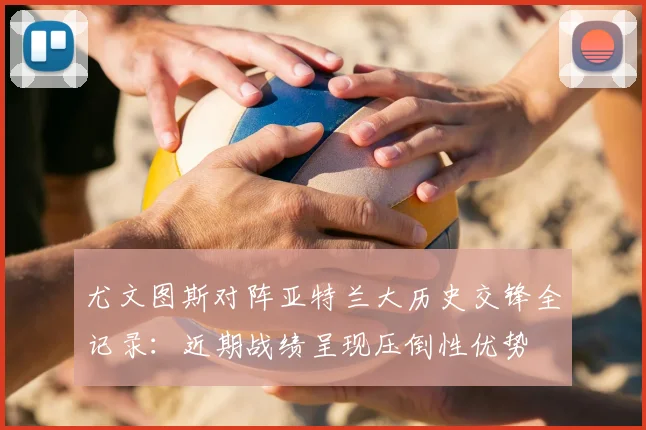 尤文图斯对阵亚特兰大历史交锋全记录:近期战绩呈现压倒性优势