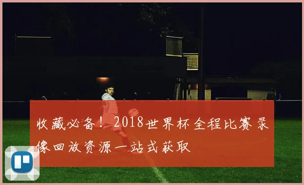 收藏必备！2018世界杯全程比赛录像回放资源一站式获取