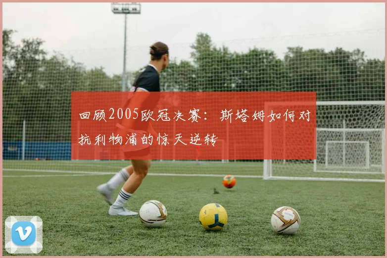 回顾2005欧冠决赛：斯塔姆如何对抗利物浦的惊天逆转