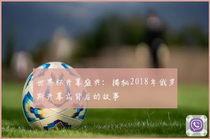 世界杯开幕盛典:揭秘2018年俄罗斯开幕式背后的故事