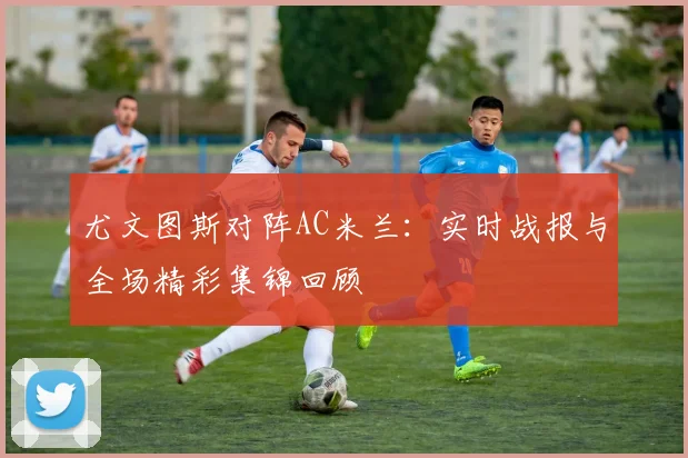 尤文图斯对阵AC米兰:实时战报与全场精彩集锦回顾