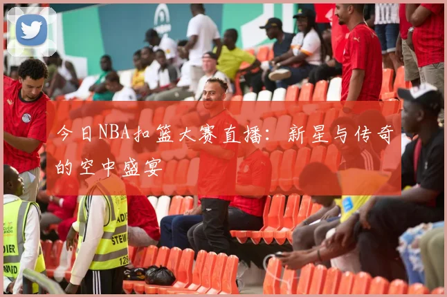 今日NBA扣篮大赛直播：新星与传奇的空中盛宴