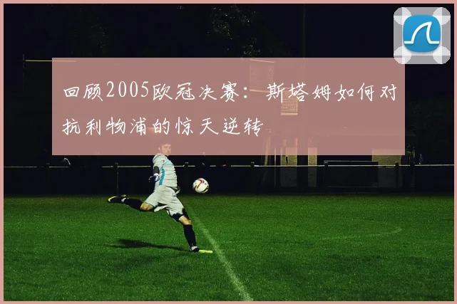 回顾2005欧冠决赛：斯塔姆如何对抗利物浦的惊天逆转