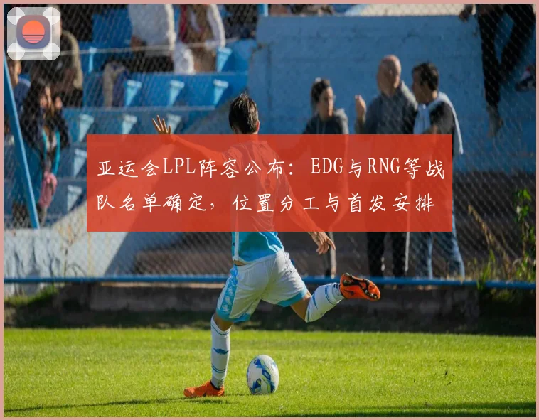 亚运会LPL阵容公布：EDG与RNG等战队名单确定，位置分工与首发安排引关注