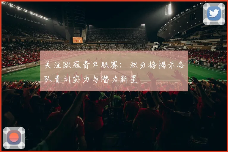 关注欧冠青年联赛：积分榜揭示各队青训实力与潜力新星