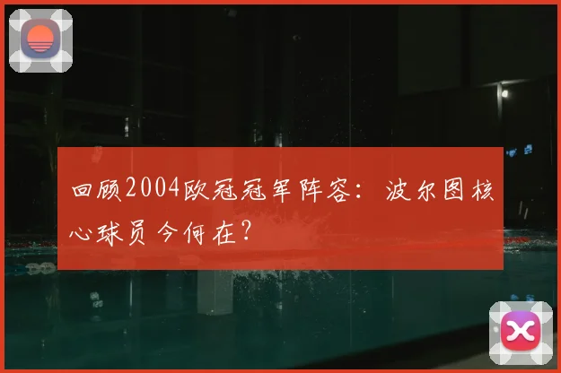 回顾2004欧冠冠军阵容:波尔图核心球员今何在?
