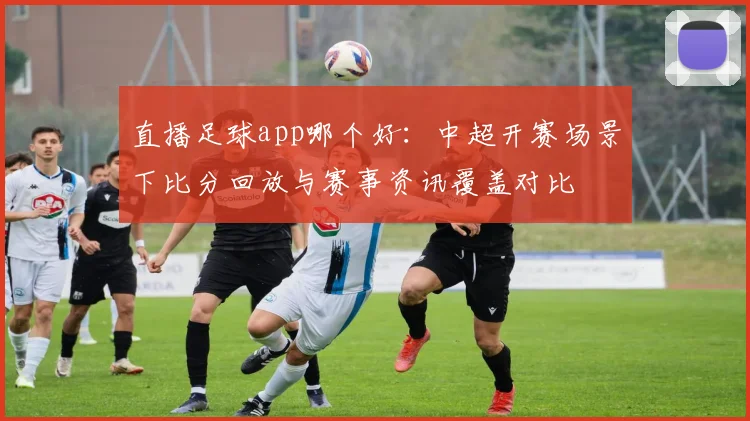 直播足球app哪个好：中超开赛场景下比分回放与赛事资讯覆盖对比