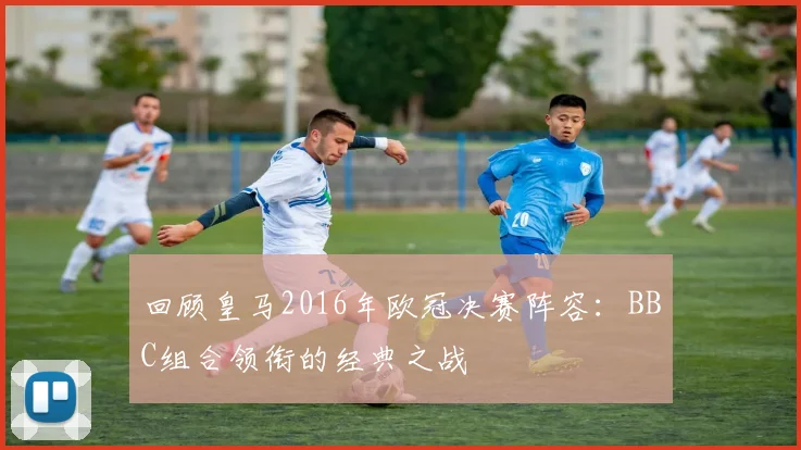 回顾皇马2016年欧冠决赛阵容：BBC组合领衔的经典之战