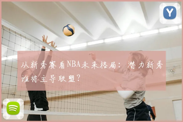 从新秀赛看NBA未来格局：潜力新秀谁将主导联盟？