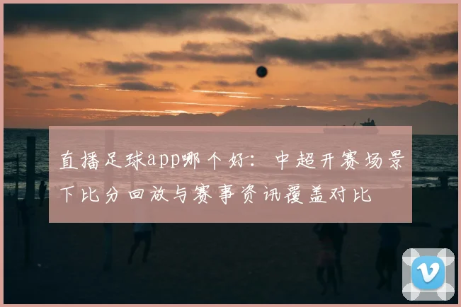 直播足球app哪个好：中超开赛场景下比分回放与赛事资讯覆盖对比