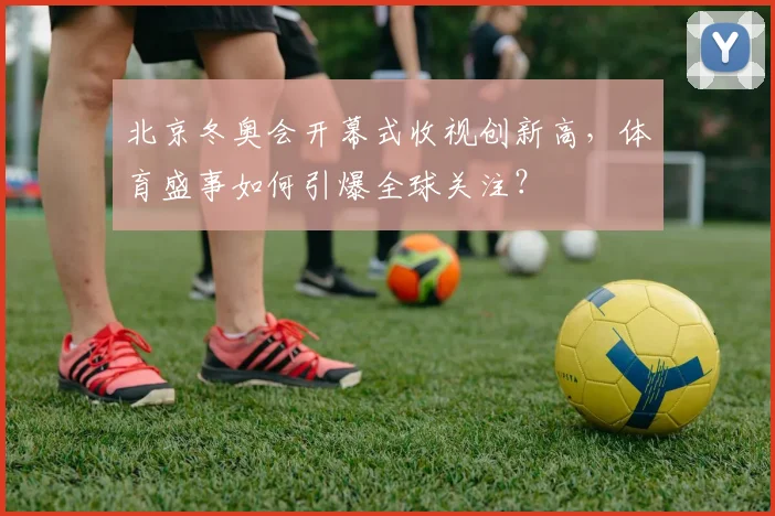 北京冬奥会开幕式收视创新高，体育盛事如何引爆全球关注？