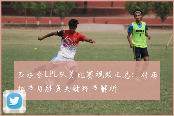 亚运会LPL队员比赛视频汇总：对局细节与胜负关键环节解析