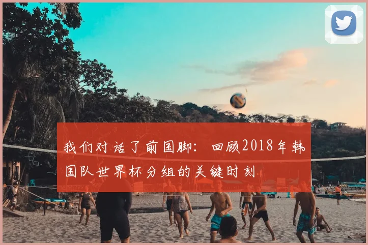 我们对话了前国脚:回顾2018年韩国队世界杯分组的关键时刻