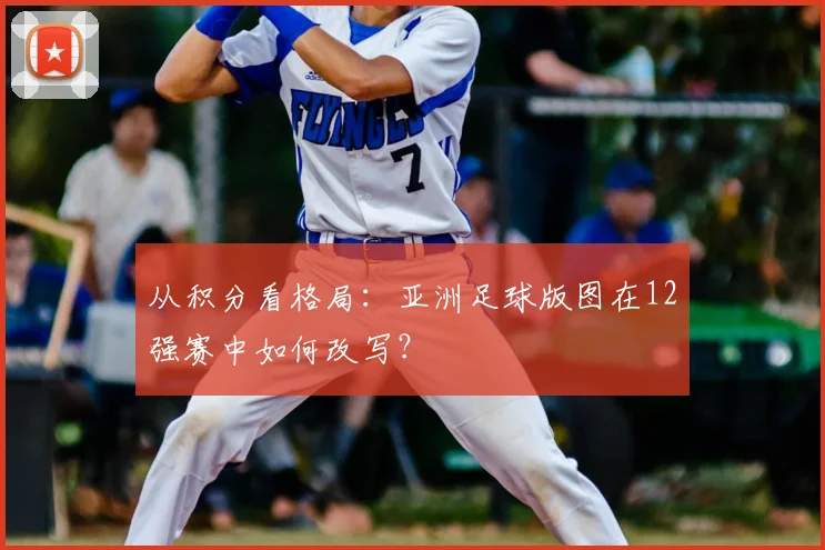 从积分看格局：亚洲足球版图在12强赛中如何改写？