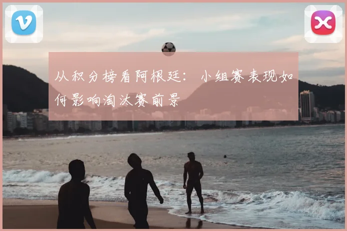 从积分榜看阿根廷：小组赛表现如何影响淘汰赛前景