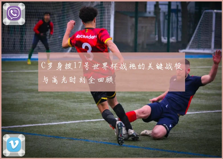 C罗身披17号世界杯战袍的关键战役与高光时刻全回顾