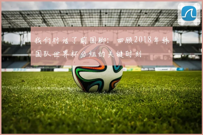 我们对话了前国脚:回顾2018年韩国队世界杯分组的关键时刻