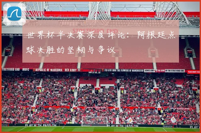 世界杯半决赛深度评论：阿根廷点球决胜的坚韧与争议